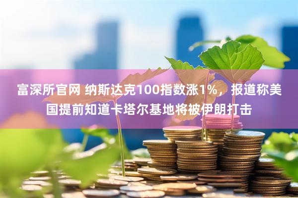富深所官网 纳斯达克100指数涨1%，报道称美国提前知道卡塔尔基地将被伊朗打击