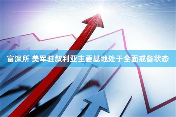 富深所 美军驻叙利亚主要基地处于全面戒备状态