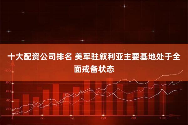十大配资公司排名 美军驻叙利亚主要基地处于全面戒备状态