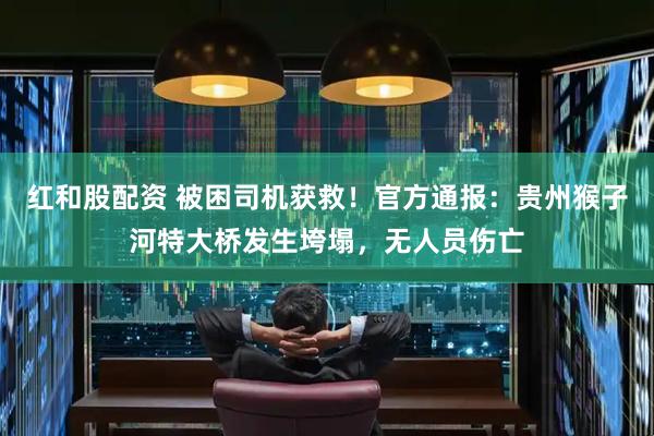红和股配资 被困司机获救！官方通报：贵州猴子河特大桥发生垮塌，无人员伤亡