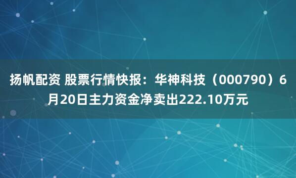 扬帆配资 股票行情快报：华神科技（000790）6月20日主力资金净卖出222.10万元