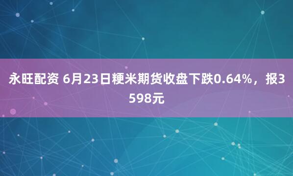 永旺配资 6月23日粳米期货收盘下跌0.64%，报3598元