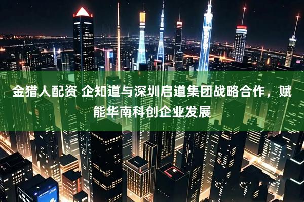金猎人配资 企知道与深圳启道集团战略合作，赋能华南科创企业发展