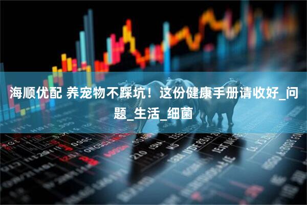 海顺优配 养宠物不踩坑！这份健康手册请收好_问题_生活_细菌