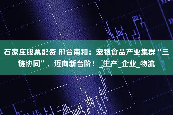 石家庄股票配资 邢台南和：宠物食品产业集群“三链协同”，迈向新台阶！_生产_企业_物流