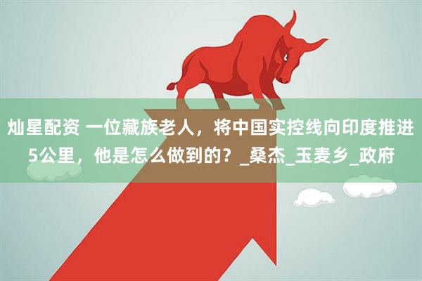 灿星配资 一位藏族老人，将中国实控线向印度推进5公里，他是怎么做到的？_桑杰_玉麦乡_政府