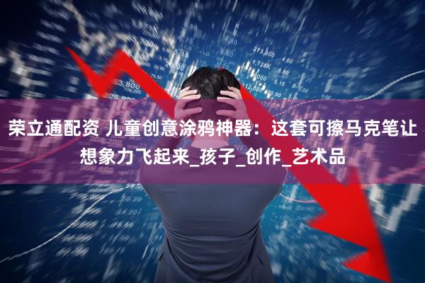 荣立通配资 儿童创意涂鸦神器：这套可擦马克笔让想象力飞起来_孩子_创作_艺术品