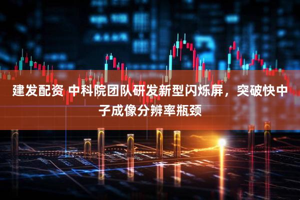 建发配资 中科院团队研发新型闪烁屏，突破快中子成像分辨率瓶颈