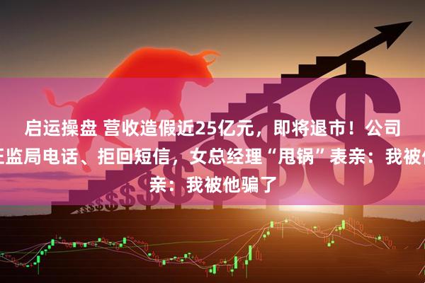 启运操盘 营收造假近25亿元，即将退市！公司拒接证监局电话、拒回短信，女总经理“甩锅”表亲：我被他骗了