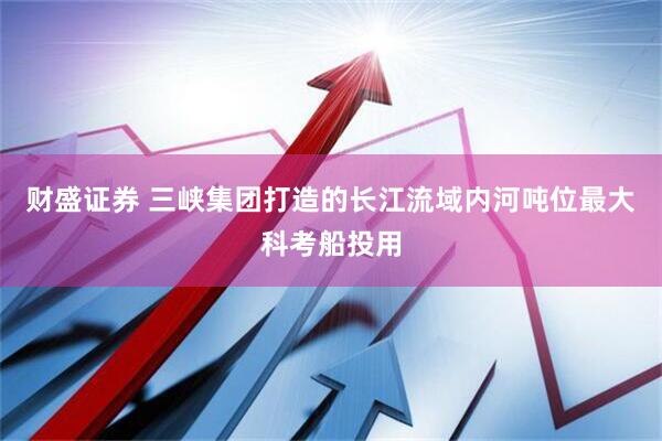 财盛证券 三峡集团打造的长江流域内河吨位最大科考船投用