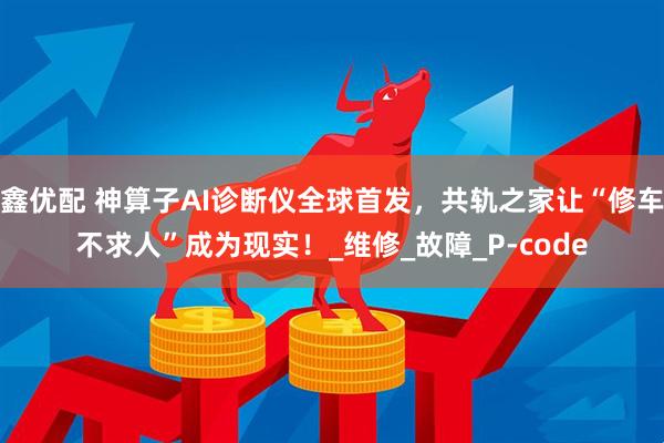 鑫优配 神算子AI诊断仪全球首发，共轨之家让“修车不求人”成为现实！_维修_故障_P-code
