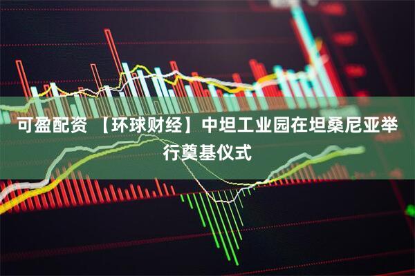 可盈配资 【环球财经】中坦工业园在坦桑尼亚举行奠基仪式