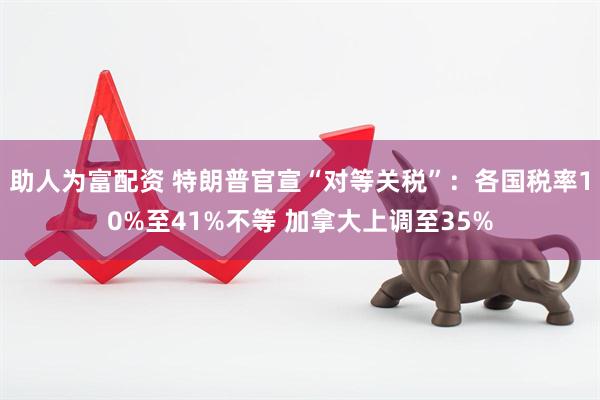 助人为富配资 特朗普官宣“对等关税”：各国税率10%至41%不等 加拿大上调至35%