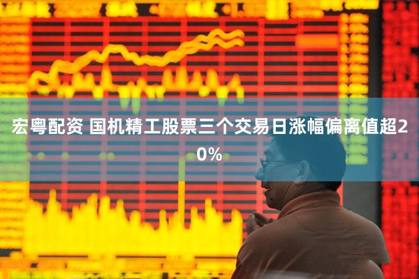 宏粤配资 国机精工股票三个交易日涨幅偏离值超20%