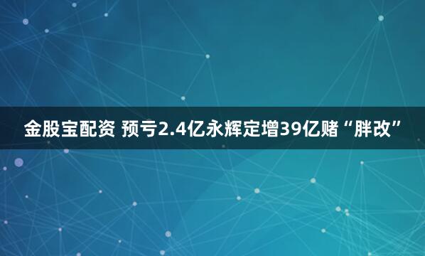 金股宝配资 预亏2.4亿永辉定增39亿赌“胖改”