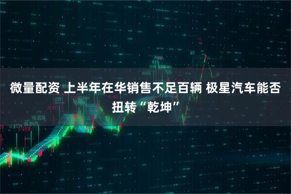 微量配资 上半年在华销售不足百辆 极星汽车能否扭转“乾坤”