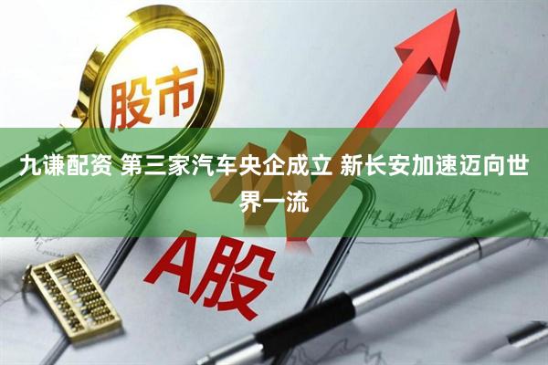 九谦配资 第三家汽车央企成立 新长安加速迈向世界一流