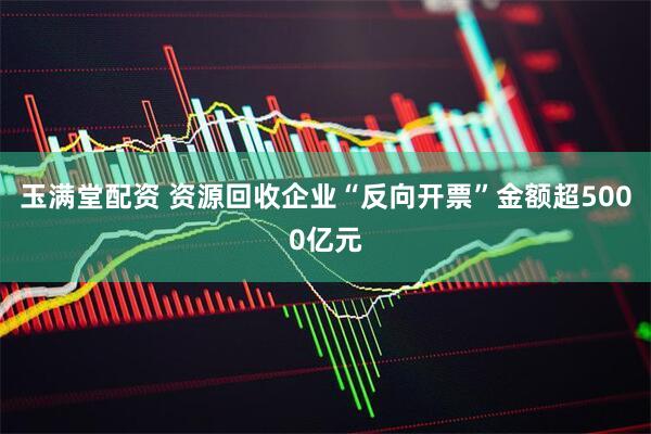 玉满堂配资 资源回收企业“反向开票”金额超5000亿元