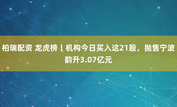 柏瑞配资 龙虎榜丨机构今日买入这21股，抛售宁波韵升3.07亿元