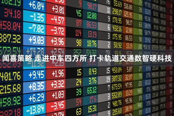闻喜策略 走进中车四方所 打卡轨道交通数智硬科技