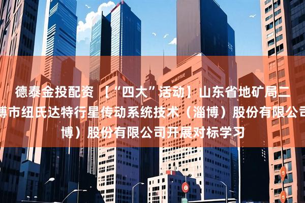 德泰金投配资 【“四大”活动】山东省地矿局二四八大队赴淄博市纽氏达特行星传动系统技术（淄博）股份有限公司开展对标学习