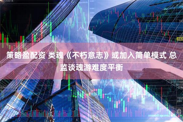 策略盈配资 类魂《不朽意志》或加入简单模式 总监谈魂游难度平衡