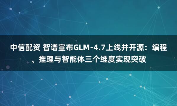 中信配资 智谱宣布GLM-4.7上线并开源：编程、推理与智能体三个维度实现突破