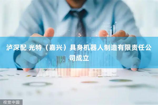泸深配 光特（嘉兴）具身机器人制造有限责任公司成立