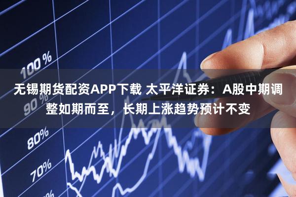无锡期货配资APP下载 太平洋证券：A股中期调整如期而至，长期上涨趋势预计不变