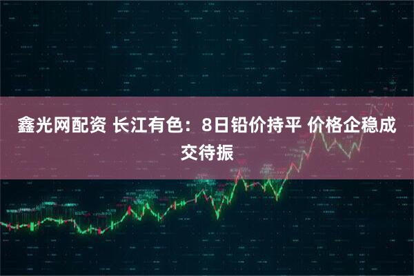 鑫光网配资 长江有色:8日铅价持平 价格企稳成交待振