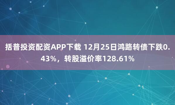 括普投资配资APP下载 12月25日鸿路转债下跌0.43%，转股溢价率128.61%