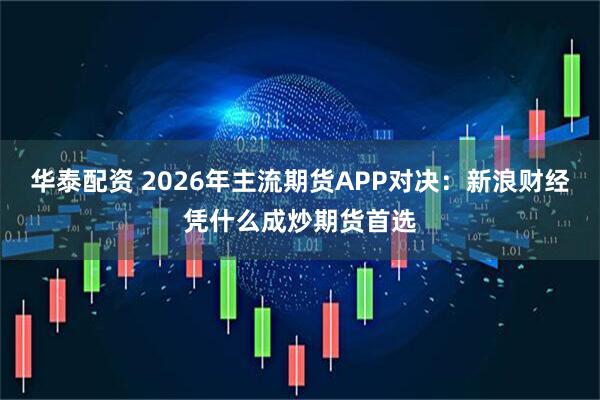 华泰配资 2026年主流期货APP对决：新浪财经凭什么成炒期货首选