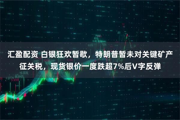 汇盈配资 白银狂欢暂歇，特朗普暂未对关键矿产征关税，现货银价一度跌超7%后V字反弹