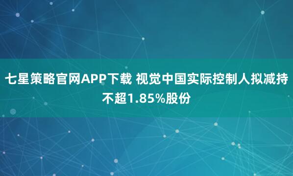 七星策略官网APP下载 视觉中国实际控制人拟减持不超1.85%股份